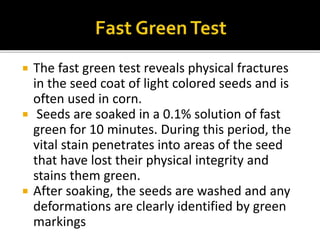  The fast green test reveals physical fractures
in the seed coat of light colored seeds and is
often used in corn.
 Seeds are soaked in a 0.1% solution of fast
green for 10 minutes. During this period, the
vital stain penetrates into areas of the seed
that have lost their physical integrity and
stains them green.
 After soaking, the seeds are washed and any
deformations are clearly identified by green
markings
 