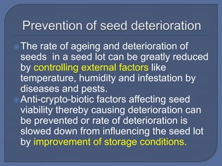 The rate of ageing and deterioration of
seeds in a seed lot can be greatly reduced
by controlling external factors like
temperature, humidity and infestation by
diseases and pests.
Anti-crypto-biotic factors affecting seed
viability thereby causing deterioration can
be prevented or rate of deterioration is
slowed down from influencing the seed lot
by improvement of storage conditions.
 