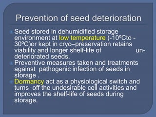  Seed stored in dehumidified storage
environment at low temperature (-10ºCto -
30ºC)or kept in cryo–preservation retains
viability and longer shelf-life of un-
deteriorated seeds.
 Preventive measures taken and treatments
against pathogenic infection of seeds in
storage .
 Dormancy act as a physiological switch and
turns off the undesirable cell activities and
improves the shelf-life of seeds during
storage.
 