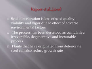  Seed deterioration is loss of seed quality,
viability and vigor due to effect of adverse
environmental factors
 The process has been described as cumulative,
irreversible, degenerative and inexorable
process
 Plants that have originated from deteriorate
seed can also reduce growth rate
 