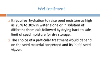 Wet treatment
 It requires hydration to raise seed moisture as high
as 25 % to 30% in water alone or in solution of
different chemicals followed by drying back to safe
limit of seed moisture for dry storage.
 The choice of a particular treatment would depend
on the seed material concerned and its initial seed
vigour.
 