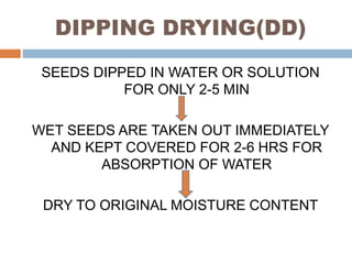 DIPPING DRYING(DD)
SEEDS DIPPED IN WATER OR SOLUTION
FOR ONLY 2-5 MIN
WET SEEDS ARE TAKEN OUT IMMEDIATELY
AND KEPT COVERED FOR 2-6 HRS FOR
ABSORPTION OF WATER
DRY TO ORIGINAL MOISTURE CONTENT
 