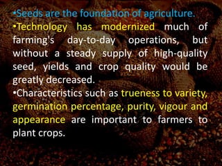 •Seeds are the foundation of agriculture.
•Technology has modernized much of
farming's day-to-day operations, but
without a steady supply of high-quality
seed, yields and crop quality would be
greatly decreased.
•Characteristics such as trueness to variety,
germination percentage, purity, vigour and
appearance are important to farmers to
plant crops.
 