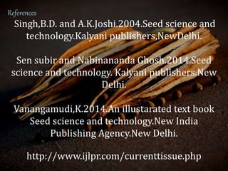 References
Singh,B.D. and A.K.Joshi.2004.Seed science and
technology.Kalyani publishers,NewDelhi.
Sen subir and Nabinananda Ghosh.2014.Seed
science and technology. Kalyani publishers.New
Delhi.
Vanangamudi,K.2014.An illustarated text book
Seed science and technology.New India
Publishing Agency.New Delhi.
http://www.ijlpr.com/currenttissue.php
 