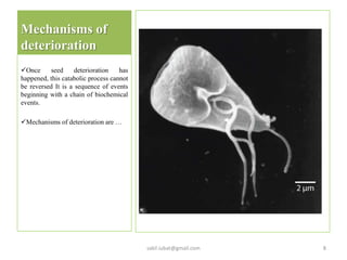 Mechanisms of
deterioration
Once seed deterioration has
happened, this catabolic process cannot
be reversed It is a sequence of events
beginning with a chain of biochemical
events.
Mechanisms of deterioration are …
sakil.iubat@gmail.com 8
 