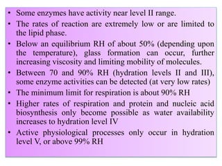 • Some enzymes have activity near level II range.
• The rates of reaction are extremely low or are limited to
the lipid phase.
• Below an equilibrium RH of about 50% (depending upon
the temperature), glass formation can occur, further
increasing viscosity and limiting mobility of molecules.
• Between 70 and 90% RH (hydration levels II and III),
some enzyme activities can be detected (at very low rates)
• The minimum limit for respiration is about 90% RH
• Higher rates of respiration and protein and nucleic acid
biosynthesis only become possible as water availability
increases to hydration level IV
• Active physiological processes only occur in hydration
level V, or above 99% RH
 