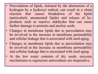 • Peroxidation of lipids, initiated by the abstraction of a
hydrogen by a hydroxyl radical, can result in a chain
reaction that causes breakdown of the lipids
(particularly unsaturated lipids) and release of by-
products such as reactive aldehydes that can cause
further damage to proteins and nucleic acids.
• Changes in membrane lipids due to peroxidation may
be involved in the increase in membrane permeability
and cellular leakage that is associated with seed aging.
• Changes in membrane lipids due to peroxidation may
be involved in the increase in membrane permeability
and cellular leakage that is associated with seed aging.
• At the low water contents of dry seeds, enzymic
mechanisms to regenerate antioxidants are inoperative
 