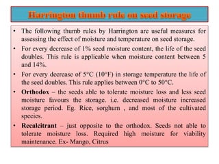 • The following thumb rules by Harrington are useful measures for
assessing the effect of moisture and temperature on seed storage.
• For every decrease of 1% seed moisture content, the life of the seed
doubles. This rule is applicable when moisture content between 5
and 14%.
• For every decrease of 5°C (10°F) in storage temperature the life of
the seed doubles. This rule applies between 0°C to 50°C.
• Orthodox – the seeds able to tolerate moisture loss and less seed
moisture favours the storage. i.e. decreased moisture increased
storage period. Eg. Rice, sorghum , and most of the cultivated
species.
• Recalcitrant – just opposite to the orthodox. Seeds not able to
tolerate moisture loss. Required high moisture for viability
maintenance. Ex- Mango, Citrus
 