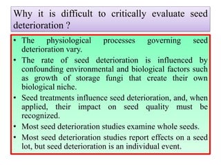 Why it is difficult to critically evaluate seed
deterioration ?
• The physiological processes governing seed
deterioration vary.
• The rate of seed deterioration is influenced by
confounding environmental and biological factors such
as growth of storage fungi that create their own
biological niche.
• Seed treatments influence seed deterioration, and, when
applied, their impact on seed quality must be
recognized.
• Most seed deterioration studies examine whole seeds.
• Most seed deterioration studies report effects on a seed
lot, but seed deterioration is an individual event.
 