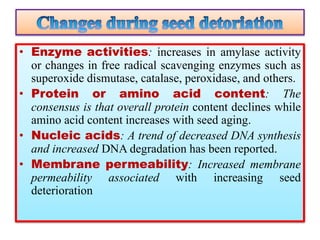 • Enzyme activities: increases in amylase activity
or changes in free radical scavenging enzymes such as
superoxide dismutase, catalase, peroxidase, and others.
• Protein or amino acid content: The
consensus is that overall protein content declines while
amino acid content increases with seed aging.
• Nucleic acids: A trend of decreased DNA synthesis
and increased DNA degradation has been reported.
• Membrane permeability: Increased membrane
permeability associated with increasing seed
deterioration
 