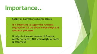 • Supply of nutrition to mother plants
• It is important to supply the nutrients
required for all the above morphological &
synthetic processes
• It helps to increase number of flowers,
number of seeds, 100 seed weight of seeds
& crop yield
 
