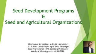 Seed Development Programs
&
Seed and Agricultural Organizations
Vijaykumar Shrivastav ( M.Sc.Ag - Agronomy)
G. B. Pant University of Ag & Tech, Pantnagar
Seed Professional – MNC (Seeds & Pesticides)
Mobile & WhatsApp - +919925318391
 