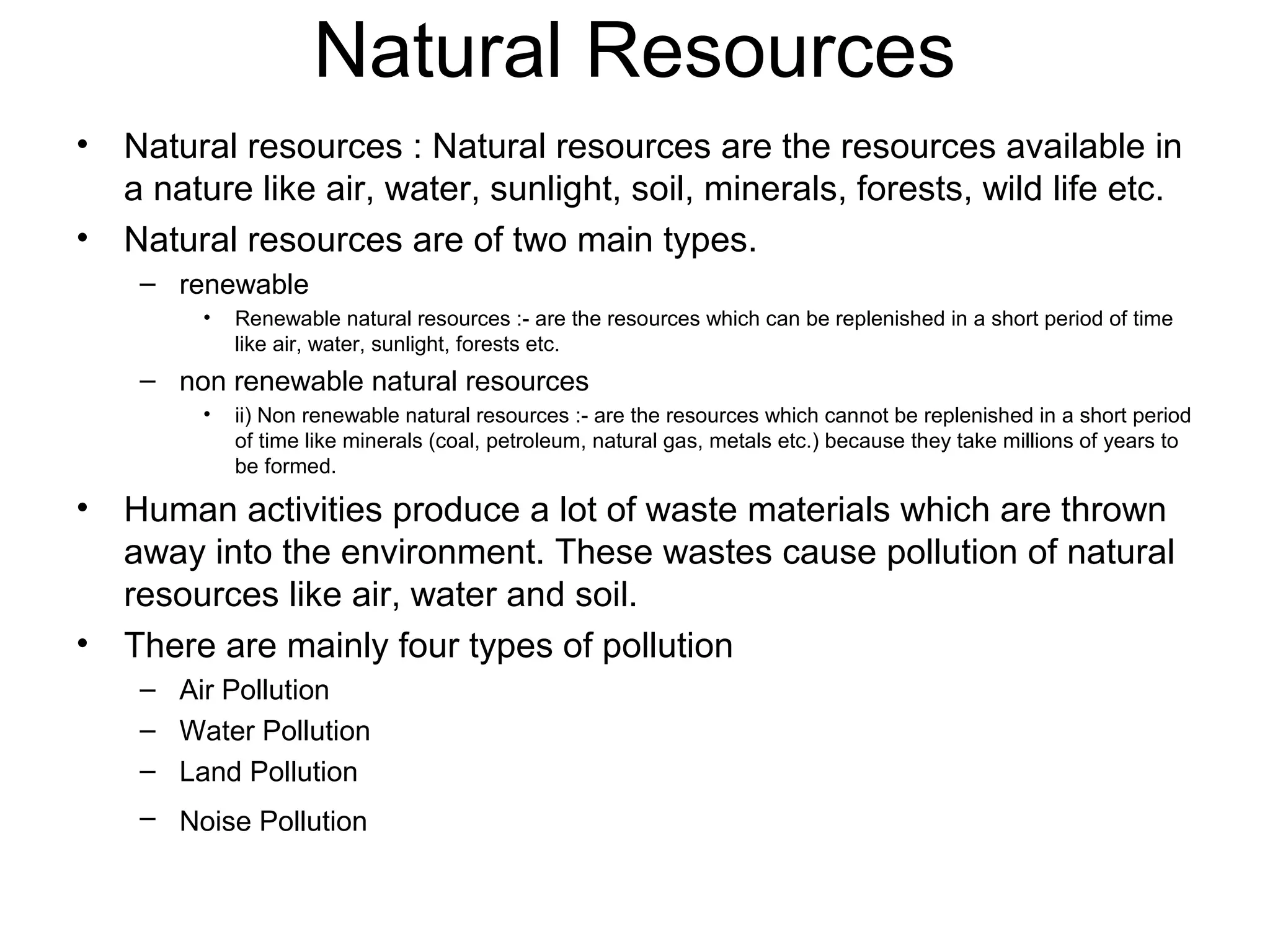 Natural Resources
• Natural resources : Natural resources are the resources available in
a nature like air, water, sunlight, soil, minerals, forests, wild life etc.
• Natural resources are of two main types.
– renewable
• Renewable natural resources :- are the resources which can be replenished in a short period of time
like air, water, sunlight, forests etc.
– non renewable natural resources
• ii) Non renewable natural resources :- are the resources which cannot be replenished in a short period
of time like minerals (coal, petroleum, natural gas, metals etc.) because they take millions of years to
be formed.
• Human activities produce a lot of waste materials which are thrown
away into the environment. These wastes cause pollution of natural
resources like air, water and soil.
• There are mainly four types of pollution
– Air Pollution
– Water Pollution
– Land Pollution
– Noise Pollution
 