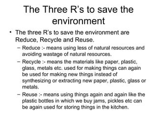 The Three R’s to save the
environment
• The three R’s to save the environment are
Reduce, Recycle and Reuse.
– Reduce :- means using less of natural resources and
avoiding wastage of natural resources.
– Recycle :- means the materials like paper, plastic,
glass, metals etc. used for making things can again
be used for making new things instead of
synthesizing or extracting new paper, plastic, glass or
metals.
– Reuse :- means using things again and again like the
plastic bottles in which we buy jams, pickles etc can
be again used for storing things in the kitchen.
 