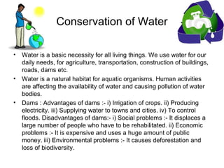 Conservation of Water
• Water is a basic necessity for all living things. We use water for our
daily needs, for agriculture, transportation, construction of buildings,
roads, dams etc.
• Water is a natural habitat for aquatic organisms. Human activities
are affecting the availability of water and causing pollution of water
bodies.
• Dams : Advantages of dams :- i) Irrigation of crops. ii) Producing
electricity. iii) Supplying water to towns and cities. iv) To control
floods. Disadvantages of dams:- i) Social problems :- It displaces a
large number of people who have to be rehabilitated. ii) Economic
problems :- It is expensive and uses a huge amount of public
money. iii) Environmental problems :- It causes deforestation and
loss of biodiversity.
 