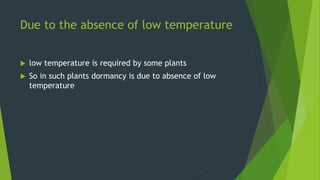 Due to the absence of low temperature
 low temperature is required by some plants
 So in such plants dormancy is due to absence of low
temperature
 