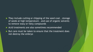  They include cutting or chipping of the seed coat , storage
of seeds at high temperature , and use of organic solvents
to remove waxy or fatty compounds
 Acid treatments are also sometimes recommended
 But care must be taken to ensure that the treatment does
not destroy the embryo
 