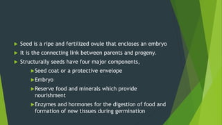  Seed is a ripe and fertilized ovule that encloses an embryo
 It is the connecting link between parents and progeny.
 Structurally seeds have four major components,
Seed coat or a protective envelope
Embryo
Reserve food and minerals which provide
nourishment
Enzymes and hormones for the digestion of food and
formation of new tissues during germination
 