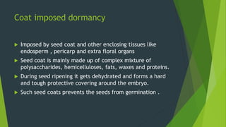 Coat imposed dormancy
 Imposed by seed coat and other enclosing tissues like
endosperm , pericarp and extra floral organs
 Seed coat is mainly made up of complex mixture of
polysaccharides, hemicelluloses, fats, waxes and proteins.
 During seed ripening it gets dehydrated and forms a hard
and tough protective covering around the embryo.
 Such seed coats prevents the seeds from germination .
 
