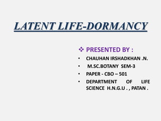 LATENT LIFE-DORMANCY
 PRESENTED BY :
• CHAUHAN IRSHADKHAN .N.
• M.SC.BOTANY SEM-3
• PAPER - CBO – 501
• DEPARTMENT OF LIFE
SCIENCE H.N.G.U . , PATAN .
 