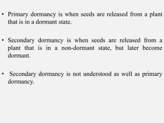 • Primary dormancy is when seeds are released from a plant
that is in a dormant state.
• Secondary dormancy is when seeds are released from a
plant that is in a non-dormant state, but later become
dormant.
• Secondary dormancy is not understood as well as primary
dormancy.
 