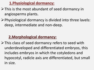 1.Physiological dormancy:
This is the most abundant of seed dormancy in
angiosperms plants.
Physiological dormancy is divided into three lavels:
deep, intermediate and non-deep.
2.Morphological dormancy:
This class of seed dormancy refers to seed with
underdeveloped and differentiated embryos, this
includes embryos in which the cotyledons and
hypocotyl, radicle axis are differentiated, but small
in size.
 