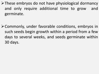These embryos do not have physiological dormancy
and only require additional time to grow and
germinate.
Commonly, under favorable conditions, embryos in
such seeds begin growth within a period from a few
days to several weeks, and seeds germinate within
30 days.
 