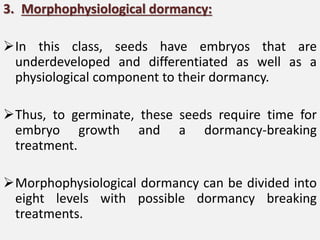 3. Morphophysiological dormancy:
In this class, seeds have embryos that are
underdeveloped and differentiated as well as a
physiological component to their dormancy.
Thus, to germinate, these seeds require time for
embryo growth and a dormancy-breaking
treatment.
Morphophysiological dormancy can be divided into
eight levels with possible dormancy breaking
treatments.
 