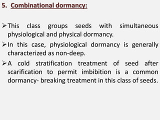 5. Combinational dormancy:
This class groups seeds with simultaneous
physiological and physical dormancy.
In this case, physiological dormancy is generally
characterized as non-deep.
A cold stratification treatment of seed after
scarification to permit imbibition is a common
dormancy- breaking treatment in this class of seeds.
 