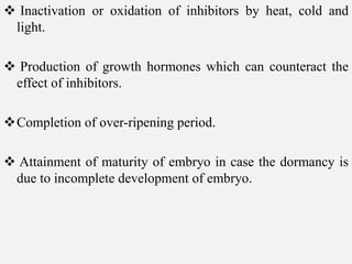  Inactivation or oxidation of inhibitors by heat, cold and
light.
 Production of growth hormones which can counteract the
effect of inhibitors.
Completion of over-ripening period.
 Attainment of maturity of embryo in case the dormancy is
due to incomplete development of embryo.
 