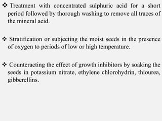  Treatment with concentrated sulphuric acid for a short
period followed by thorough washing to remove all traces of
the mineral acid.
 Stratification or subjecting the moist seeds in the presence
of oxygen to periods of low or high temperature.
 Counteracting the effect of growth inhibitors by soaking the
seeds in potassium nitrate, ethylene chlorohydrin, thiourea,
gibberellins.
 