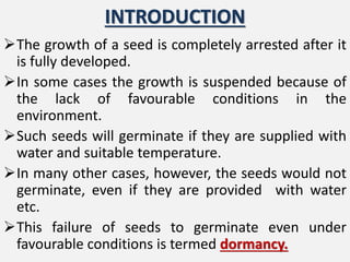 INTRODUCTION
The growth of a seed is completely arrested after it
is fully developed.
In some cases the growth is suspended because of
the lack of favourable conditions in the
environment.
Such seeds will germinate if they are supplied with
water and suitable temperature.
In many other cases, however, the seeds would not
germinate, even if they are provided with water
etc.
This failure of seeds to germinate even under
favourable conditions is termed dormancy.
 