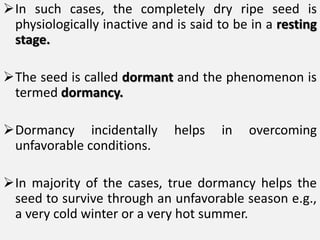 In such cases, the completely dry ripe seed is
physiologically inactive and is said to be in a resting
stage.
The seed is called dormant and the phenomenon is
termed dormancy.
Dormancy incidentally helps in overcoming
unfavorable conditions.
In majority of the cases, true dormancy helps the
seed to survive through an unfavorable season e.g.,
a very cold winter or a very hot summer.
 