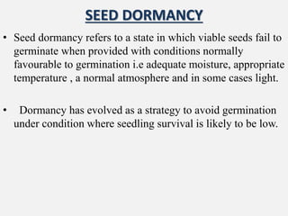 SEED DORMANCY
• Seed dormancy refers to a state in which viable seeds fail to
germinate when provided with conditions normally
favourable to germination i.e adequate moisture, appropriate
temperature , a normal atmosphere and in some cases light.
• Dormancy has evolved as a strategy to avoid germination
under condition where seedling survival is likely to be low.
 