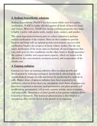 3. Sodium hypochlorite solutions
Sodium hypochlorite (NaOCl) has been most widely used for surface
sterilization. NaOCl is highly effective against all kinds of bacteria, fungi,
and viruses. Moreover, NaOCl has strong oxidizing properties that make
it highly reactive with amino acids, nucleic acids, amines, and amides.
The most important treatment prior to culture initiation is perhaps
surface-sterilization of the explant. Since in vitro conditions provide
bacteria and fungi with an optimal growth environment, unsuccessful
sterilization hinders the progress of tissue culture studies. On the one
hand, sterilization of the tissue aims to eliminate all microorganisms that
can easily grow in vitro conditions; on the other hand, it should guarantee
the explant’s viability and regeneration capacity, which are known to be
affected by the concentration, treatment period, and temperature of the
disinfectant.
4. Gamma radiation
Gamma rays have an ionizing radiation effect on plant growth and
development by inducing cytological, biochemical, physiological, and
morphological changes in cells and tissues by producing free radicals in
cells. Higher doses of gamma radiation have been reported to be
inhibitory, whereas lower doses are stimulatory. Low doses of gamma rays
have been reported to increase seed germination and plant growth, cell
proliferation, germination, cell growth, enzyme activity, stress resistance,
and crop yields. Stimulation of plant growth at low gamma radiation doses
is known as hormesis. The hormesis phenomenon is described as a
stimulating effect on any factor in the growth of an organism.
 