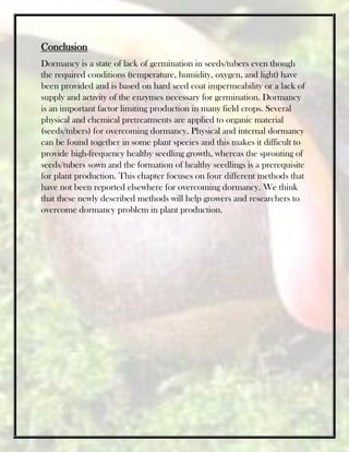 Conclusion
Dormancy is a state of lack of germination in seeds/tubers even though
the required conditions (temperature, humidity, oxygen, and light) have
been provided and is based on hard seed coat impermeability or a lack of
supply and activity of the enzymes necessary for germination. Dormancy
is an important factor limiting production in many field crops. Several
physical and chemical pretreatments are applied to organic material
(seeds/tubers) for overcoming dormancy. Physical and internal dormancy
can be found together in some plant species and this makes it difficult to
provide high-frequency healthy seedling growth, whereas the sprouting of
seeds/tubers sown and the formation of healthy seedlings is a prerequisite
for plant production. This chapter focuses on four different methods that
have not been reported elsewhere for overcoming dormancy. We think
that these newly described methods will help growers and researchers to
overcome dormancy problem in plant production.
 