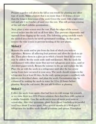 Prepare a garden soil plot in the fall as you would for planting any other
type of seeds. Make a furrow that is no more than 1 to 2 times deeper
than the longest dimension of the seed. Cover the seeds with a light cover
soil and add 1 to 2 inches of sand over the row. This will prevent crusting
of the soil which inhibits germination.
Next, place a wire screen over the row. Push the edges of the screen
several inches into the soil on all four sides. This prevents chipmunks and
squirrels from digging up the seeds. The following spring carefully watch
the seeded area closely for newly germinated seedlings. As they grow,
remove the wire screen to prevent bending of the new plants.
Method 2
Remove the seeds and/or pits from the fruit of which you wish to
reproduce. Remove all adhering fruit portions and allow the seeds to air
dry. Then place them in a glass jar to which a loosely fitted lid or cover
may be added. Set the seeds aside until mid-January. Mix the seeds (in
mid-January) with either moist (but not wet) sphagnum peat moss, sand or
shredded paper towels. Return the mixture to the jar and replace the lid.
Place the jar with the seeds in a refrigerator until after the last severe
spring frosts have occurred in your area. The seeds should remain in the
refrigerator for at least 60 days. In the early spring prepare a seedbed, with
furrows as described above, and plant the seeds. Germination may be
enhanced by soaking the seeds in water for 12 to 24 hours before
planting. Keep the soil moist. Do not add fertilizer at planting.
Method 3
Collect the seeds from apples that had been in cold storage for a month
or so; rinse them in a 10% Clorox solution; then dust them with captan or
a similar fungicide. Line the seeds out in trays of moist peat moss or
vermiculite. After they germinate, plant them about 1-inch-deep in parallel
seed lines about 2 inches apart. After several months in a 40-degree F
refrigerator the healthy seeds should germinate and sprout. Transplant
 