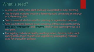 What is seed?
 A seed is an embryonic plant enclosed in a protective outer covering.
 The fertilized, matured ovule of a flowering plant, containing an embryo
or rudimentary plant.
 Seed is material which is used For planting or regeneration purpose.
 Seed is a fertilized ripened ovule consisting of three main parts namely
seed coat , endosperm, and embryo which in due course give rise to a
new plant.
 Propagating material of healthy seedlings,tubers, rhizome, bulbs ,root,
cutting,setts,all type of grafts and vegetatively propagating materials
used for production purpose.
 