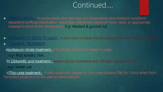 Continued....
 STRATIFICATION:- In some seeds after ripening ,low temperature and moisture conditions
required in artificial stratification .Seed layer altered with layers of moist sand or appropriate
material to store at low temperature. E.g- Mustard & ground nut
 EXPOSURE OF SEEDS TO LIGHT:- It also helps to break the dormancy & increase the germination.
 CHEMICAL TREATMENT:-
a)pottasium nitrate treatment:- 2% solution of KNo3 is mixed in seeds .
e.g- Rice, tomato, chilli
b) Gibberellic acid treatment:- seeds may be moistened with 500 ppm solution of GA.
e.g:- wheat ,oat
c)Thio-urea treatment:- Potato tubers are dipped in thio-urea solution (1%) for 1 hour when fresh
harvested produce is to be used as seed material.
 