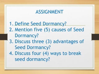 ASSIGNMENT
1. Define Seed Dormancy?
2. Mention five (5) causes of Seed
Dormancy?
3. Discuss three (3) advantages of
Seed Dormancy?
4. Discuss four (4) ways to break
seed dormancy?
 