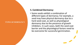 TYPES OF DORMANCY
5. Combined Dormancy:
• Some seeds exhibit a combination of
different types of dormancy. For example, a
seed may have physical dormancy due to a
hard seed coat, as well as physiological
dormancy due to the presence of growth
inhibitors. In such cases, both the seed coat
barrier and the physiological factors need to
be overcome for successful germination.
 