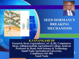 LOGO
“ Add your company slogan ”
SEED DORMANCY
BREAKING
MECHANISMS
K.VANANGAMUDI
Formerly Dean (Agriculture), AC & RI, Coimbatore
Dean, Adhiparasakthi Agricultural College, Kalavai
Professor & Head, Seed Science & Technology
Tamil Nadu Agricultural University,
Coimbatore 641 003
Tamil Nadu
CELL WALL
H+ H+
H+
H+
H+
H+
H+
H+
H+
ATP PLASMA MEMBRANE
Plasma
membrane
Cell
wall
Nucleus
Vacuole
Cytoplasm
H2O
CYTOPLASM
 