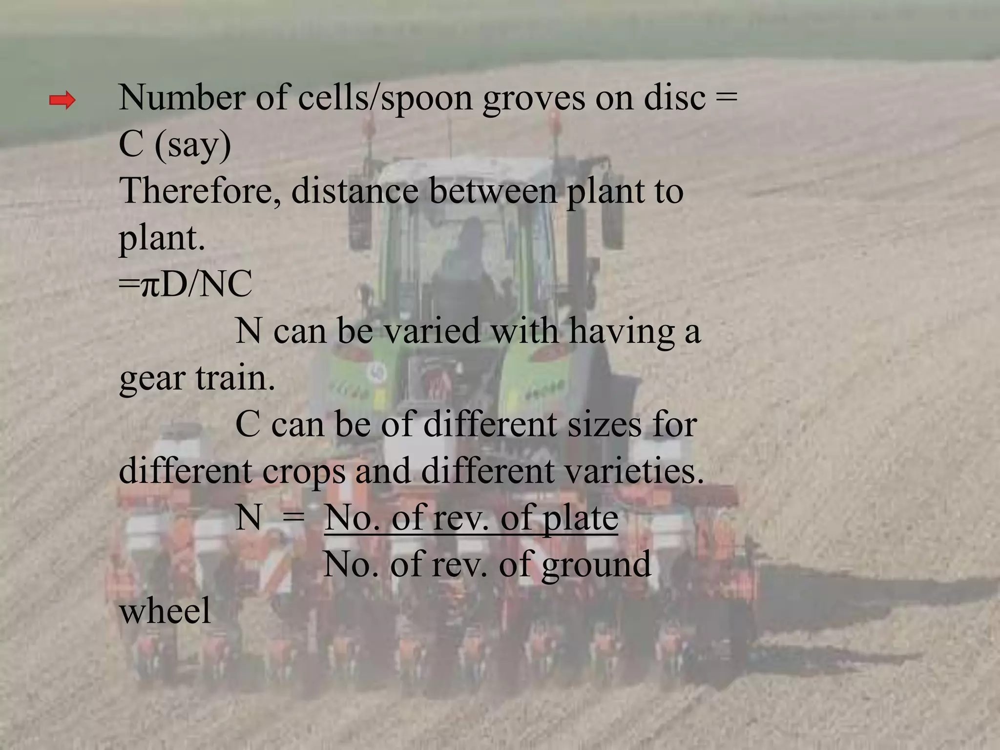 Number of cells/spoon groves on disc =
C (say)
Therefore, distance between plant to
plant.
=πD/NC
N can be varied with having a
gear train.
C can be of different sizes for
different crops and different varieties.
N = No. of rev. of plate
No. of rev. of ground
wheel
 
