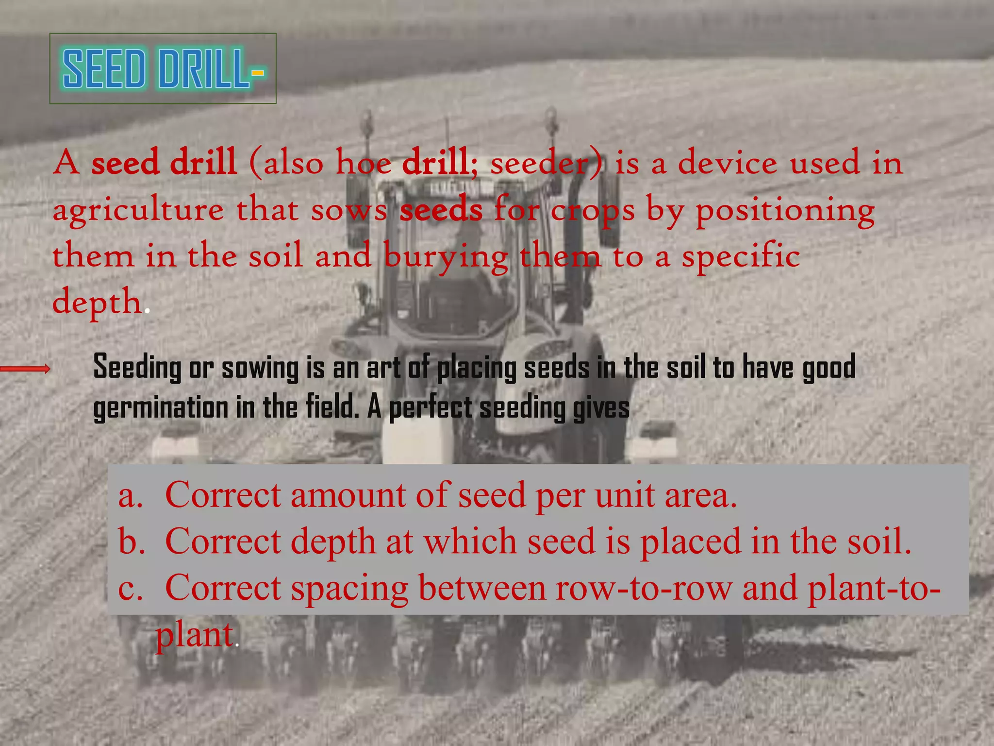 A seed drill (also hoe drill; seeder) is a device used in
agriculture that sows seeds for crops by positioning
them in the soil and burying them to a specific
depth.
Seeding or sowing is an art of placing seeds in the soil to have good
germination in the field. A perfect seeding gives
a. Correct amount of seed per unit area.
b. Correct depth at which seed is placed in the soil.
c. Correct spacing between row-to-row and plant-to-
plant.
 