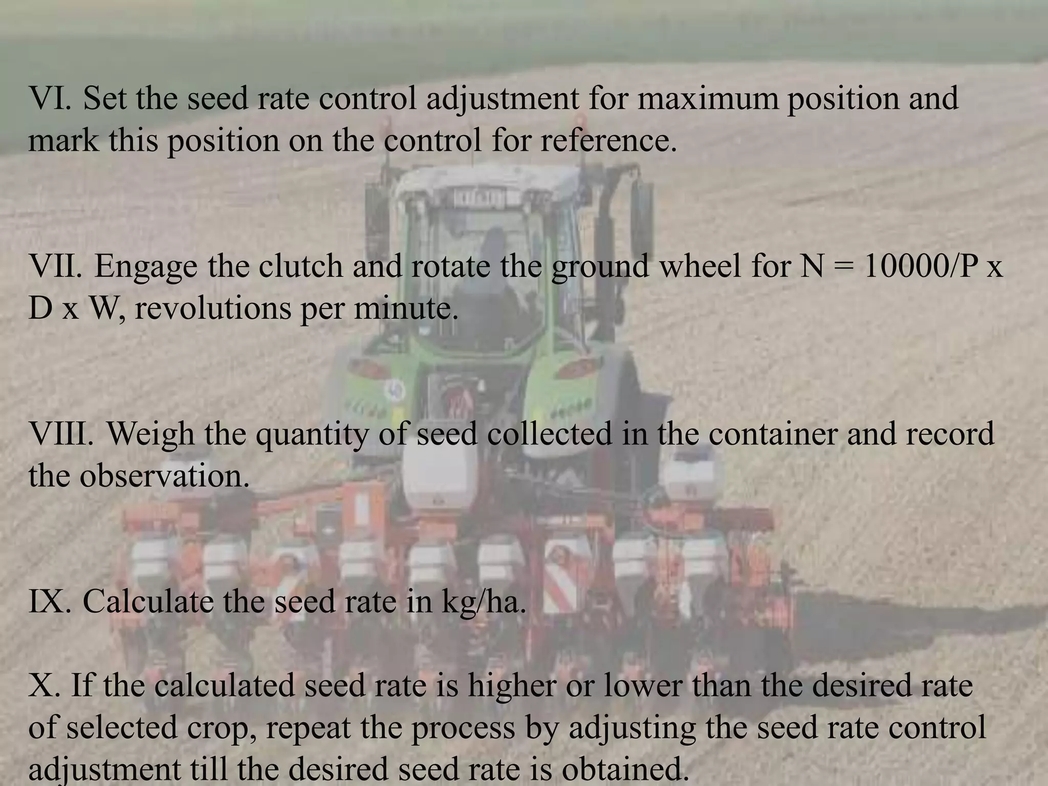 VI. Set the seed rate control adjustment for maximum position and
mark this position on the control for reference.
VII. Engage the clutch and rotate the ground wheel for N = 10000/P x
D x W, revolutions per minute.
VIII. Weigh the quantity of seed collected in the container and record
the observation.
IX. Calculate the seed rate in kg/ha.
X. If the calculated seed rate is higher or lower than the desired rate
of selected crop, repeat the process by adjusting the seed rate control
adjustment till the desired seed rate is obtained.
 