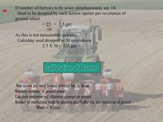 If number of furrows to be sown simultaneously say 10.
Seed to be dropped by each furrow opener per revolution of
ground wheel
= 25 = 2.5 gm
10
As this is not measurable quantity
Calculate seed dropped in 50 revolutions
2.5 X 50 = 125 gm.
Row to row and seed to seed distance has to be set
Measure diameter of ground wheel
Calculate perimeter πD =Distance covered on ground.
Number of revolutions made by planting disc/Roller etc. per revolution of ground
Wheel = N (say)
 