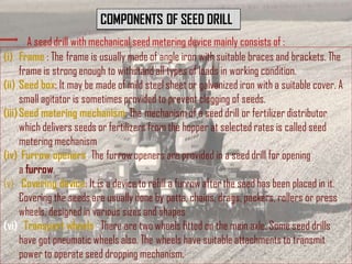 COMPONENTS OF SEED DRILL
A seed drill with mechanical seed metering device mainly consists of :
(i) Frame : The frame is usually made of angle iron with suitable braces and brackets. The
frame is strong enough to withstand all types of loads in working condition.
(ii) Seed box: It may be made of mild steel sheet or galvanized iron with a suitable cover. A
small agitator is sometimes provided to prevent clogging of seeds.
(iii)Seed metering mechanism: The mechanism of a seed drill or fertilizer distributor
which delivers seeds or fertilizers from the hopper at selected rates is called seed
metering mechanism
(iv) Furrow openers: The furrow openers are provided in a seed drill for opening
a furrow.
(v) Covering device: It is a device to refill a furrow after the seed has been placed in it.
Covering the seeds are usually done by patta, chains, drags, packers, rollers or press
wheels, designed in various sizes and shapes
(vi) Transport wheels.: There are two wheels fitted on the main axle. Some seed drills
have got pneumatic wheels also. The wheels have suitable attachments to transmit
power to operate seed dropping mechanism.
 