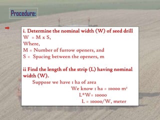 i. Determine the nominal width (W) of seed drill
W = M x S,
Where,
M = Number of furrow openers, and
S = Spacing between the openers, m
ii Find the length of the strip (L) having nominal
width (W).
Suppose we have 1 ha of area
We know 1 ha = 10000 m2
L*W= 10000
L = 10000/W, meter
 
