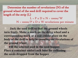iii. Determine the number of revolutions (N) of the
ground wheel of the seed drill required to cover the
length of the strip (L)
L = P x D x N = 10000/W
N = 10000/P x D x W revolutions per minute
IV. Jack the seed drill so that the ground wheels
turn freely. Make a mark on the drive wheel and a
corresponding mark at a convenient place on the
body of the drill to help in counting the revolutions of
the ground wheel
V. Fill the selected seed in the seed hopper.
Place a container under each boot for collecting
the seeds dropped from the hopper
 