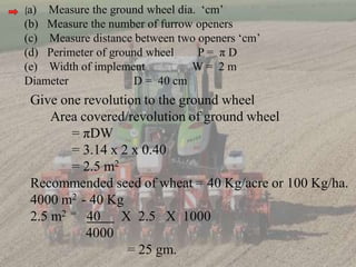 (a) Measure the ground wheel dia. ‘cm’
(b) Measure the number of furrow openers
(c) Measure distance between two openers ‘cm’
(d) Perimeter of ground wheel P = π D
(e) Width of implement W = 2 m
Diameter D = 40 cm
Give one revolution to the ground wheel
Area covered/revolution of ground wheel
= πDW
= 3.14 x 2 x 0.40
= 2.5 m2
Recommended seed of wheat = 40 Kg/acre or 100 Kg/ha.
4000 m2 - 40 Kg
2.5 m2 = 40 X 2.5 X 1000
4000
= 25 gm.
 